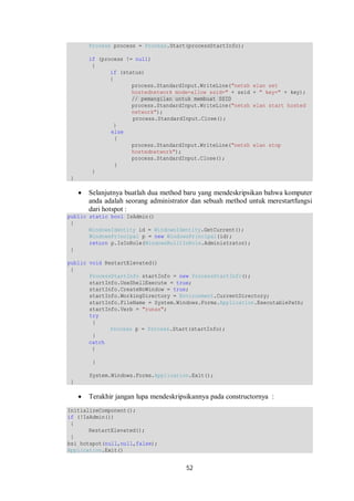 Process process = Process.Start(processStartInfo); 
if (process != null) 
{ 
52 
if (status) 
{ 
process.StandardInput.WriteLine("netsh wlan set 
hostednetwork mode=allow ssid=" + ssid + " key=" + key); 
// pemangilan untuk membuat SSID 
process.StandardInput.WriteLine("netsh wlan start hosted 
network"); 
process.StandardInput.Close(); 
} 
else 
{ 
process.StandardInput.WriteLine("netsh wlan stop 
hostednetwork"); 
process.StandardInput.Close(); 
} 
} 
} 
 Selanjutnya buatlah dua method baru yang mendeskripsikan bahwa komputer 
anda adalah seorang administrator dan sebuah method untuk merestartfungsi 
dari hotspot : 
public static bool IsAdmin() 
{ 
WindowsIdentity id = WindowsIdentity.GetCurrent(); 
WindowsPrincipal p = new WindowsPrincipal(id); 
return p.IsInRole(WindowsBuiltInRole.Administrator); 
} 
public void RestartElevated() 
{ 
ProcessStartInfo startInfo = new ProcessStartInfo(); 
startInfo.UseShellExecute = true; 
startInfo.CreateNoWindow = true; 
startInfo.WorkingDirectory = Environment.CurrentDirectory; 
startInfo.FileName = System.Windows.Forms.Application.ExecutablePath; 
startInfo.Verb = "runas"; 
try 
{ 
Process p = Process.Start(startInfo); 
} 
catch 
{ 
} 
System.Windows.Forms.Application.Exit(); 
} 
 Terakhir jangan lupa mendeskripsikannya pada constructornya : 
InitializeComponent(); 
if (!IsAdmin()) 
{ 
RestartElevated(); 
} 
bsi_hotspot(null,null,false); 
Application.Exit() 
 