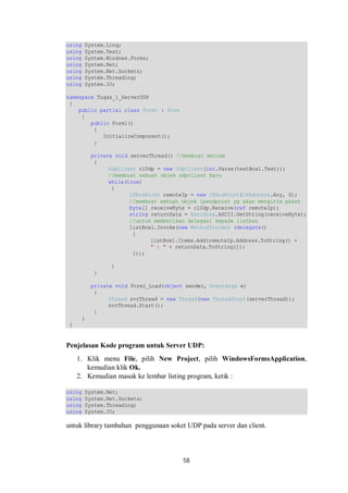 58 
using System.Linq; 
using System.Text; 
using System.Windows.Forms; 
using System.Net; 
using System.Net.Sockets; 
using System.Threading; 
using System.IO; 
namespace Tugas_1_ServerUDP 
{ 
public partial class Form1 : Form 
{ 
public Form1() 
{ 
InitializeComponent(); 
} 
private void serverThread() //membuat metode 
{ 
UdpClient clUdp = new UdpClient(int.Parse(textBox1.Text)); 
//membuat sebuah objek udpclient baru 
while(true) 
{ 
IPEndPoint remoteIp = new IPEndPoint(IPAddress.Any, 0); 
//membuat sebuah objek ipendpoint yg akan mengirim paket 
byte[] receiveByte = clUdp.Receive(ref remoteIp); 
string returnData = Encoding.ASCII.GetString(receiveByte); 
//untuk memberikan delegasi kepada listbox 
listBox1.Invoke(new MethodInvoker (delegate() 
{ 
listBox1.Items.Add(remoteIp.Address.ToString() + 
" : " + returnData.ToString()); 
})); 
} 
} 
private void Form1_Load(object sender, EventArgs e) 
{ 
Thread svrThread = new Thread(new ThreadStart(serverThread)); 
svrThread.Start(); 
} 
} 
} 
Penjelasan Kode program untuk Server UDP: 
1. Klik menu File, pilih New Project, pilih WindowsFormsApplication, 
kemudian klik Ok. 
2. Kemudian masuk ke lembar listing program, ketik : 
using System.Net; 
using System.Net.Sockets; 
using System.Threading; 
using System.IO; 
untuk library tambahan penggunaan soket UDP pada server dan client. 
 
