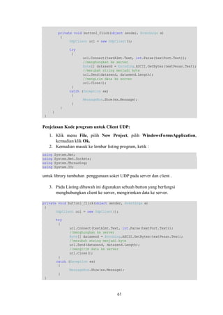 private void button1_Click(object sender, EventArgs e) 
{ 
UdpClient ucl = new UdpClient(); 
try 
{ 
ucl.Connect(textAlmt.Text, int.Parse(textPort.Text)); 
//menghungkan ke server 
Byte[] datasend = Encoding.ASCII.GetBytes(textPesan.Text); 
//merubah string menjadi byte 
ucl.Send(datasend, datasend.Length); 
//mengirim data ke server 
ucl.Close(); 
61 
} 
catch (Exception ex) 
{ 
MessageBox.Show(ex.Message); 
} 
} 
} 
} 
Penjelasan Kode program untuk Client UDP: 
1. Klik menu File, pilih New Project, pilih WindowsFormsApplication, 
kemudian klik Ok. 
2. Kemudian masuk ke lembar listing program, ketik : 
using System.Net; 
using System.Net.Sockets; 
using System.Threading; 
using System.IO; 
untuk library tambahan penggunaan soket UDP pada server dan client . 
3. Pada Listing dibawah ini digunakan sebuah button yang berfungsi 
menghubungkan client ke server, mengirimkan data ke server. 
private void button1_Click(object sender, EventArgs e) 
{ 
UdpClient ucl = new UdpClient(); 
try 
{ 
ucl.Connect(textAlmt.Text, int.Parse(textPort.Text)); 
//menghungkan ke server 
Byte[] datasend = Encoding.ASCII.GetBytes(textPesan.Text); 
//merubah string menjadi byte 
ucl.Send(datasend, datasend.Length); 
//mengirim data ke server 
ucl.Close(); 
} 
catch (Exception ex) 
{ 
MessageBox.Show(ex.Message); 
} 
} 
 