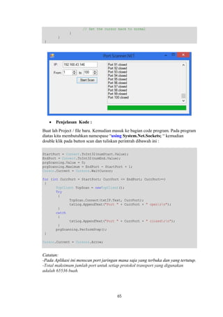 // Set the cursor back to normal 
65 
} 
} 
} 
 Penjelasan Kode : 
Buat lah Project / file baru. Kemudian masuk ke bagian code program. Pada program 
diatas kita membutuhkan namespase “using System.Net.Sockets; “ kemudian 
double klik pada button scan dan tuliskan perintrah dibawah ini : 
StartPort = Convert.ToInt32(numStart.Value); 
EndPort = Convert.ToInt32(numEnd.Value); 
prgScanning.Value = 0; 
prgScanning.Maximum = EndPort - StartPort + 1; 
Cursor.Current = Cursors.WaitCursor; 
for (int CurrPort = StartPort; CurrPort <= EndPort; CurrPort++) 
{ 
TcpClient TcpScan = newTcpClient(); 
Try 
{ 
TcpScan.Connect(txtIP.Text, CurrPort); 
txtLog.AppendText("Port " + CurrPort + " openrn"); 
} 
catch 
{ 
txtLog.AppendText("Port " + CurrPort + " closedrn"); 
} 
prgScanning.PerformStep(); 
} 
Cursor.Current = Cursors.Arrow; 
Catatan: 
-Pada Aplikasi ini menscan port jaringan mana saja yang terbuka dan yang tertutup. 
-Total maksimum jumlah port untuk setiap protokol transport yang digunakan 
adalah 65536 buah. 
 