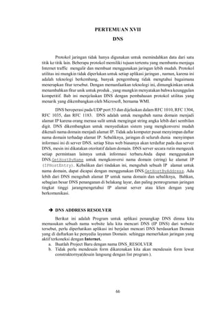 PERTEMUAN XVII 
DNS 
Protokol jaringan tidak hanya digunakan untuk memindahkan data dari satu 
titik ke titik lain. Beberapa protokol memiliki tujuan tertentu yang membantu menjaga 
Internet traffic mengalir dan membuat menggunakan jaringan lebih mudah. Protokol 
utilitas ini mungkin tidak diperlukan untuk setiap aplikasi jaringan , namun, karena ini 
adalah teknologi berkembang, banyak pengembang tidak mengtahui bagaimana 
menerapkan fitur tersebut. Dengan memanfaatkan teknologi ini, dimungkinkan untuk 
menambahkan fitur unik untuk produk , yang mungkin menyatakan bahwa keunggulan 
kompetitif. Bab ini menjelaskan DNS dengan pembahasan protokol utilitas yang 
menarik yang dikembangkan oleh Microsoft, bernama WMI. 
DNS beroperasi pada UDP port 53 dan dijelaskan dalam RFC 1010, RFC 1304, 
RFC 1035, dan RFC 1183. DNS adalah untuk mengubah nama domain menjadi 
alamat IP karena orang merasa sulit untuk mengingat string angka lebih dari sembilan 
digit. DNS dikembangkan untuk menyediakan sistem yang mengkonversi mudah 
dikenali nama domain menjadi alamat IP. Tidak ada komputer pusat menyimpan daftar 
nama domain terhadap alamat IP. Sebaliknya, jaringan di seluruh dunia menyimpan 
informasi ini di server DNS. setiap Situs web biasanya akan terdaftar pada dua server 
DNS, mesin ini dikatakan otoritatif dalam domain. DNS server secara rutin mengecek 
setiap permintaan lainnya untuk informasi terbaru.Anda dapat menggunakan 
DNS.GetHostByName untuk mengkonversi nama domain (string) ke alamat IP 
(IPHostEntry). Kebalikan dari tindakan ini, mengubah sebuah IP alamat untuk 
nama domain, dapat dicapai dengan menggunakan DNS.GetHostByAddress. Ada 
lebih dari DNS mengubah alamat IP untuk nama domain dan sebaliknya, Bahkan, 
sebagian besar DNS penanganan di belakang layar, dan paling pemrograman jaringan 
tingkat tinggi jarangmengetahui IP alamat server atau klien dengan yang 
berkomunikasi. 
66 
 DNS ADDRESS RESOLVER 
Berikut ini adalah Program untuk aplikasi penangkap DNS dimna kita 
memasukan sebuah nama website lalu kita mencari DNS (IP DNS) dari website 
tersebut, perlu diperhatikan aplikasi ini berjalan mencari DNS berdasarkan Domain 
yang di daftarkan ke penyedia layanan Domain. sehingga memerlukan jaringan yang 
aktif terkoneksi dengan Internet. 
a. Buatlah Project Baru dengan nama DNS_RESOLVER 
b. Tidak perlu mendesain form dikarenakan kita akan mendesain form lewat 
constraktornya(desain langsung dengan list program ). 
 