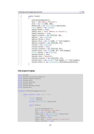 67 
Code program Lengkap : 
using System; 
using System.Collections.Generic; 
using System.ComponentModel; 
using System.Data; 
using System.Drawing; 
using System.Text; 
using System.Windows.Forms; 
using System.Net; 
namespace WindowsFormsApplication3 
{ 
public partial class Form1 : Form 
{ 
TextBox address; 
ListBox results; 
private AsyncCallback OnResolved; 
public Form1() 
{ 
InitializeComponent(); 
Text = "DNS Address Resolver"; 
Size = new Size(400, 380); 
OnResolved = new AsyncCallback(Resolved); 
Label label1 = new Label(); 
label1.Parent = this; 
label1.Text = "Enter address to resolve:"; 
label1.AutoSize = true; 
 