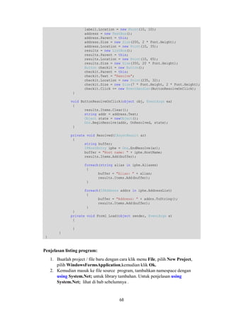 label1.Location = new Point(10, 10); 
address = new TextBox(); 
address.Parent = this; 
address.Size = new Size(200, 2 * Font.Height); 
address.Location = new Point(10, 35); 
results = new ListBox(); 
results.Parent = this; 
results.Location = new Point(10, 65); 
results.Size = new Size(350, 20 * Font.Height); 
Button checkit = new Button(); 
checkit.Parent = this; 
checkit.Text = "Resolve"; 
checkit.Location = new Point(235, 32); 
checkit.Size = new Size(7 * Font.Height, 2 * Font.Height); 
checkit.Click += new EventHandler(ButtonResolveOnClick); 
} 
void ButtonResolveOnClick(object obj, EventArgs ea) 
{ 
results.Items.Clear(); 
string addr = address.Text; 
Object state = newObject(); 
Dns.BeginResolve(addr, OnResolved, state); 
} 
private void Resolved(IAsyncResult ar) 
{ 
string buffer; 
IPHostEntry iphe = Dns.EndResolve(ar); 
buffer = "Host name: " + iphe.HostName; 
results.Items.Add(buffer); 
foreach(string alias in iphe.Aliases) 
{ 
buffer = "Alias: " + alias; 
results.Items.Add(buffer); 
} 
foreach(IPAddress addrs in iphe.AddressList) 
{ 
buffer = "Address: " + addrs.ToString(); 
results.Items.Add(buffer); 
68 
} 
} 
private void Form1_Load(object sender, EventArgs e) 
{ 
} 
} 
} 
Penjelasan listing program: 
1. Buatlah project / file baru dengan cara klik menu File, pilih New Project, 
pilih WindowsFormsApplication,kemudian klik Ok. 
2. Kemudian masuk ke file source program, tambahkan namespace dengan 
using System.Net; untuk library tambahan. Untuk penjelasan using 
System.Net; lihat di bab sebelumnya . 
 