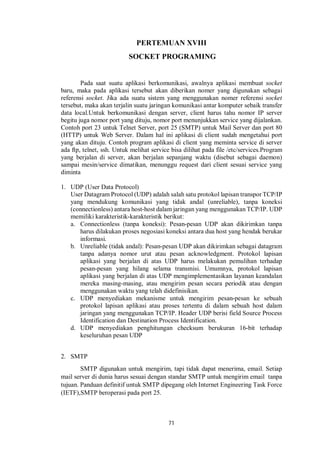 PERTEMUAN XVIII 
SOCKET PROGRAMING 
Pada saat suatu aplikasi berkomunikasi, awalnya aplikasi membuat socket 
baru, maka pada aplikasi tersebut akan diberikan nomer yang digunakan sebagai 
referensi socket. Jika ada suatu sistem yang menggunakan nomer referensi socket 
tersebut, maka akan terjalin suatu jaringan komunikasi antar komputer sebaik transfer 
data local.Untuk berkomunikasi dengan server, client harus tahu nomor IP server 
begitu juga nomor port yang dituju, nomor port menunjukkan service yang dijalankan. 
Contoh port 23 untuk Telnet Server, port 25 (SMTP) untuk Mail Server dan port 80 
(HTTP) untuk Web Server. Dalam hal ini aplikasi di client sudah mengetahui port 
yang akan dituju. Contoh program aplikasi di client yang meminta service di server 
ada ftp, telnet, ssh. Untuk melihat service bisa dilihat pada file /etc/services.Program 
yang berjalan di server, akan berjalan sepanjang waktu (disebut sebagai daemon) 
sampai mesin/service dimatikan, menunggu request dari client sesuai service yang 
diminta 
1. UDP (User Data Protocol) 
User Datagram Protocol (UDP) adalah salah satu protokol lapisan transpor TCP/IP 
yang mendukung komunikasi yang tidak andal (unreliable), tanpa koneksi 
(connectionless) antara host-host dalam jaringan yang menggunakan TCP/IP. UDP 
memiliki karakteristik-karakteristik berikut: 
a. Connectionless (tanpa koneksi): Pesan-pesan UDP akan dikirimkan tanpa 
harus dilakukan proses negosiasi koneksi antara dua host yang hendak berukar 
informasi. 
b. Unreliable (tidak andal): Pesan-pesan UDP akan dikirimkan sebagai datagram 
tanpa adanya nomor urut atau pesan acknowledgment. Protokol lapisan 
aplikasi yang berjalan di atas UDP harus melakukan pemulihan terhadap 
pesan-pesan yang hilang selama transmisi. Umumnya, protokol lapisan 
aplikasi yang berjalan di atas UDP mengimplementasikan layanan keandalan 
mereka masing-masing, atau mengirim pesan secara periodik atau dengan 
menggunakan waktu yang telah didefinisikan. 
c. UDP menyediakan mekanisme untuk mengirim pesan-pesan ke sebuah 
protokol lapisan aplikasi atau proses tertentu di dalam sebuah host dalam 
jaringan yang menggunakan TCP/IP. Header UDP berisi field Source Process 
Identification dan Destination Process Identification. 
d. UDP menyediakan penghitungan checksum berukuran 16-bit terhadap 
71 
keseluruhan pesan UDP 
2. SMTP 
SMTP digunakan untuk mengirim, tapi tidak dapat menerima, email. Setiap 
mail server di dunia harus sesuai dengan standar SMTP untuk mengirim email tanpa 
tujuan. Panduan definitif untuk SMTP dipegang oleh Internet Engineering Task Force 
(IETF),SMTP beroperasi pada port 25. 
 