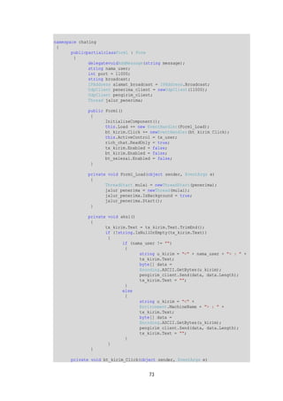 73 
namespace chating 
{ 
publicpartialclassForm1 : Form 
{ 
delegatevoidAddMessage(string message); 
string nama_user; 
int port = 11000; 
string broadcast; 
IPAddress alamat_broadcast = IPAddress.Broadcast; 
UdpClient penerima_client = newUdpClient(11000); 
UdpClient pengirim_client; 
Thread jalur_penerima; 
public Form1() 
{ 
InitializeComponent(); 
this.Load += new EventHandler(Form1_Load); 
bt_kirim.Click += newEventHandler(bt_kirim_Click); 
this.ActiveControl = tx_user; 
rich_chat.ReadOnly = true; 
tx_kirim.Enabled = false; 
bt_kirim.Enabled = false; 
bt_selesai.Enabled = false; 
} 
private void Form1_Load(object sender, EventArgs e) 
{ 
ThreadStart mulai = newThreadStart(penerima); 
jalur_penerima = newThread(mulai); 
jalur_penerima.IsBackground = true; 
jalur_penerima.Start(); 
} 
private void aksi() 
{ 
tx_kirim.Text = tx_kirim.Text.TrimEnd(); 
if (!string.IsNullOrEmpty(tx_kirim.Text)) 
{ 
if (nama_user != "") 
{ 
string u_kirim = "<" + nama_user + "> : " + 
tx_kirim.Text; 
byte[] data = 
Encoding.ASCII.GetBytes(u_kirim); 
pengirim_client.Send(data, data.Length); 
tx_kirim.Text = ""; 
} 
else 
{ 
string u_kirim = "<" + 
Environment.MachineName + "> : " + 
tx_kirim.Text; 
byte[] data = 
Encoding.ASCII.GetBytes(u_kirim); 
pengirim_client.Send(data, data.Length); 
tx_kirim.Text = ""; 
} 
} 
} 
private void bt_kirim_Click(object sender, EventArgs e) 
 