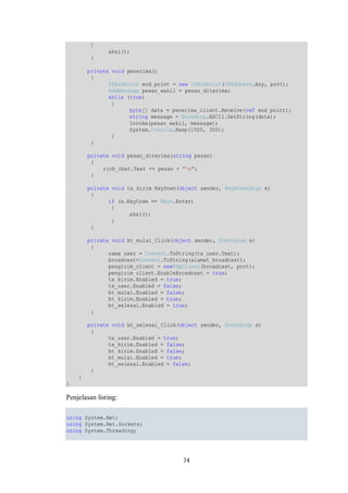 74 
{ 
aksi(); 
} 
private void penerima() 
{ 
IPEndPoint end_point = new IPEndPoint(IPAddress.Any, port); 
AddMessage pesan_wakil = pesan_diterima; 
while (true) 
{ 
byte[] data = penerima_client.Receive(ref end_point); 
string message = Encoding.ASCII.GetString(data); 
Invoke(pesan_wakil, message); 
System.Console.Beep(1500, 300); 
} 
} 
private void pesan_diterima(string pesan) 
{ 
rich_chat.Text += pesan + "n"; 
} 
private void tx_kirim_KeyDown(object sender, KeyEventArgs e) 
{ 
if (e.KeyCode == Keys.Enter) 
{ 
aksi(); 
} 
} 
private void bt_mulai_Click(object sender, EventArgs e) 
{ 
nama_user = Convert.ToString(tx_user.Text); 
broadcast=Convert.ToString(alamat_broadcast); 
pengirim_client = newUdpClient(broadcast, port); 
pengirim_client.EnableBroadcast = true; 
tx_kirim.Enabled = true; 
tx_user.Enabled = false; 
bt_mulai.Enabled = false; 
bt_kirim.Enabled = true; 
bt_selesai.Enabled = true; 
} 
private void bt_selesai_Click(object sender, EventArgs e) 
{ 
tx_user.Enabled = true; 
tx_kirim.Enabled = false; 
bt_kirim.Enabled = false; 
bt_mulai.Enabled = true; 
bt_selesai.Enabled = false; 
} 
} 
} 
Penjelasan listing: 
using System.Net; 
using System.Net.Sockets; 
using System.Threading; 
 