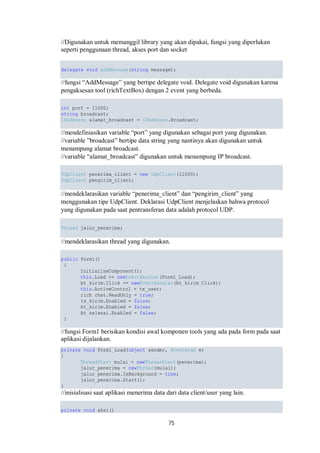 //Digunakan untuk memanggil library yang akan dipakai, fungsi yang diperlukan 
seperti penggunaan thread, akses port dan socket 
delegate void AddMessage(string message); 
//fungsi “AddMessage” yang bertipe delegate void. Delegate void digunakan karena 
pengaksesan tool (richTextBox) dengan 2 event yang berbeda. 
int port = 11000; 
string broadcast; 
IPAddress alamat_broadcast = IPAddress.Broadcast; 
//mendefiniasikan variable “port” yang digunakan sebagai port yang digunakan. 
//variable ”broadcast” bertipe data string yang nantinya akan digunakan untuk 
menampung alamat broadcast. 
//variable “alamat_broadcast” digunakan untuk menampung IP broadcast. 
UdpClient penerima_client = new UdpClient(11000); 
UdpClient pengirim_client; 
//mendeklarasikan variable “penerima_client” dan “pengirim_client” yang 
menggunakan tipe UdpClient. Deklarasi UdpClient menjelaskan bahwa protocol 
yang digunakan pada saat pentransferan data adalah protocol UDP. 
Thread jalur_penerima; 
//mendeklarasikan thread yang digunakan. 
75 
public Form1() 
{ 
InitializeComponent(); 
this.Load += newEventHandler(Form1_Load); 
bt_kirim.Click += newEventHandler(bt_kirim_Click); 
this.ActiveControl = tx_user; 
rich_chat.ReadOnly = true; 
tx_kirim.Enabled = false; 
bt_kirim.Enabled = false; 
bt_selesai.Enabled = false; 
} 
//fungsi Form1 berisikan kondisi awal komponen tools yang ada pada form pada saat 
aplikasi dijalankan. 
private void Form1_Load(object sender, EventArgs e) 
{ 
ThreadStart mulai = newThreadStart(penerima); 
jalur_penerima = newThread(mulai); 
jalur_penerima.IsBackground = true; 
jalur_penerima.Start(); 
} 
//inisialisasi saat aplikasi menerima data dari data client/user yang lain. 
private void aksi() 
 