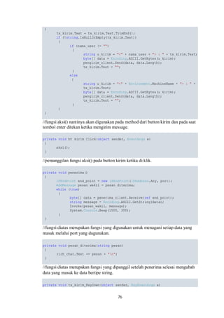 76 
{ 
tx_kirim.Text = tx_kirim.Text.TrimEnd(); 
if (!string.IsNullOrEmpty(tx_kirim.Text)) 
{ 
if (nama_user != "") 
{ 
string u_kirim = "<" + nama_user + "> : " + tx_kirim.Text; 
byte[] data = Encoding.ASCII.GetBytes(u_kirim); 
pengirim_client.Send(data, data.Length); 
tx_kirim.Text = ""; 
} 
else 
{ 
string u_kirim = "<" + Environment.MachineName + "> : " + 
tx_kirim.Text; 
byte[] data = Encoding.ASCII.GetBytes(u_kirim); 
pengirim_client.Send(data, data.Length); 
tx_kirim.Text = ""; 
} 
} 
} 
//fungsi aksi() nantinya akan digunakan pada method dari button kirim dan pada saat 
tombol enter ditekan ketika mengirim message. 
private void bt_kirim_Click(object sender, EventArgs e) 
{ 
aksi(); 
} 
//pemanggilan fungsi aksi() pada button kirim ketika di klik. 
private void penerima() 
{ 
IPEndPoint end_point = new IPEndPoint(IPAddress.Any, port); 
AddMessage pesan_wakil = pesan_diterima; 
while (true) 
{ 
byte[] data = penerima_client.Receive(ref end_point); 
string message = Encoding.ASCII.GetString(data); 
Invoke(pesan_wakil, message); 
System.Console.Beep(1500, 300); 
} 
} 
//fungsi diatas merupakan fungsi yang digunakan untuk menagani setiap data yang 
masuk melalui port yang dugunakan. 
private void pesan_diterima(string pesan) 
{ 
rich_chat.Text += pesan + "n"; 
} 
//fungsi diatas merupakan fungsi yang dipanggil setelah penerima selesai mengubah 
data yang masuk ke data bertipe string. 
private void tx_kirim_KeyDown(object sender, KeyEventArgs e) 
 
