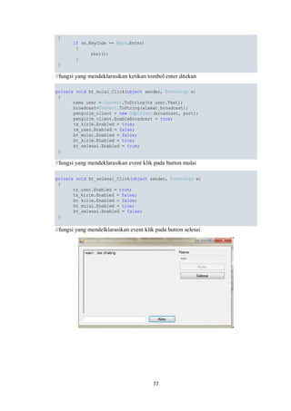 77 
{ 
if (e.KeyCode == Keys.Enter) 
{ 
aksi(); 
} 
} 
//fungsi yang mendeklarasikan ketikan tombol enter ditekan 
private void bt_mulai_Click(object sender, EventArgs e) 
{ 
nama_user = Convert.ToString(tx_user.Text); 
broadcast=Convert.ToString(alamat_broadcast); 
pengirim_client = new UdpClient(broadcast, port); 
pengirim_client.EnableBroadcast = true; 
tx_kirim.Enabled = true; 
tx_user.Enabled = false; 
bt_mulai.Enabled = false; 
bt_kirim.Enabled = true; 
bt_selesai.Enabled = true; 
} 
//fungsi yang mendeklarasikan event klik pada button mulai 
private void bt_selesai_Click(object sender, EventArgs e) 
{ 
tx_user.Enabled = true; 
tx_kirim.Enabled = false; 
bt_kirim.Enabled = false; 
bt_mulai.Enabled = true; 
bt_selesai.Enabled = false; 
} 
//fungsi yang mendelklarasikan event klik pada button selesai 
 