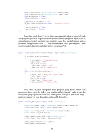 this.StartPosition = FormStartPosition.CenterScreen; 
this.FormBorderStyle = FormBorderStyle.FixedSingle; 
this.MaximizeBox = false; 
this.MinimizeBox = false; 
t_password.PasswordChar = '*'; 
cb_akun.Items.AddRange(new object[] {"GMAIL","YAHOO"}); 
t_server.Enabled = false; 
t_port.Enabled = false; 
79 
} 
Pada class public form1(), berisi listing yang akan dieksekusi pertama kali pada 
saat program dijalankan. Seperti formcenter screen, border yang tidak dapat di resize, 
menghilangkan tombol maximize dan minimize pada for, mendefinisikan textbox 
password menggunakan cahar “*”, dan menambahkan Item “gmail&yahoo” pada 
combobox akun, dan menonaktifkan textbox server dan Port. 
private void cb_akun_SelectedIndexChanged(object sender, EventArgs e) 
{ 
if (cb_akun.SelectedIndex==0) 
{ 
t_server.Text = "smtp.gmail.com"; 
t_port.Text = "587"; 
ssl_status = true; 
l_user.Text = "@gmail.com"; 
l_pengirim.Text = "@gmail.com"; 
} 
else if (cb_akun.SelectedIndex==1) 
{ 
t_server.Text = "smtp.mail.yahoo.com"; 
t_port.Text = "587"; 
ssl_status = true; 
l_user.Text = "@yahoo.com"; 
l_pengirim.Text = "@yahoo.com"; 
} 
} 
Pada class cb_akun merupakan baris program yang berisi pilihan dari 
combobox akun, yaitu jika index yang terpilih adalah 0 (gmail) maka server dan 
konfigurasi yang digunakan adalah dari server gmail, sedangkan jika index Noya 1 
(yahoo), maka server yang digunakan adalah milik dari yahoo. 
private void bt_kirim_Click(object sender, EventArgs e) 
{ 
MailMessage pesan = new MailMessage(t_pengirim.Text+l_pengirim, 
t_penerima.Text,t_subject.Text, t_pesan.Text); 
SmtpClient client_email = new SmtpClient(t_server.Text, 
Convert.ToInt32(t_port.Text)); 
client_email.Credentials = new NetworkCredential 
(t_user.Text+l_user.Text, t_password.Text); 
client_email.EnableSsl = ssl_status; 
client_email.Send(pesan); 
 