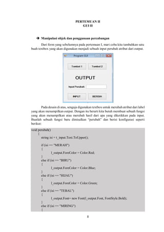 PERTEMUAN II 
GUI II 
 Manipulasi objek dan penggunaan percabangan 
Dari form yang sebelumnya pada pertemuan I, mari coba kita tambahkan satu 
buah textbox yang akan digunakan menjadi sebuah input perubah atribut dari output. 
Pada desain di atas, sengaja digunakan textbox untuk merubah atribut dari label 
yang akan menampilkan output. Dengan itu berarti kita butuh membuat sebuah fungsi 
yang akan menampilkan atau merubah hasil dari apa yang diketikkan pada input. 
Buatlah sebuah fungsi baru dimisalkan “perubah” dan berisi konfigurasi seperti 
berikut: 
void perubah() 
{ 
string isi = t_input.Text.ToUpper(); 
if (isi == "MERAH") 
{ 
l_output.ForeColor = Color.Red; 
8 
} 
else if (isi == "BIRU") 
{ 
l_output.ForeColor = Color.Blue; 
} 
else if (isi == "HIJAU") 
{ 
l_output.ForeColor = Color.Green; 
} 
else if (isi == "TEBAL") 
{ 
l_output.Font= new Font(l_output.Font, FontStyle.Bold); 
} 
else if (isi == "MIRING") 
{ 
 