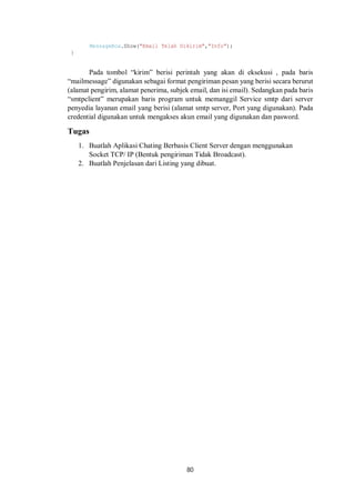 MessageBox.Show("Email Telah Dikirim","Info"); 
80 
} 
Pada tombol “kirim” berisi perintah yang akan di eksekusi , pada baris 
“mailmessage” digunakan sebagai format pengiriman pesan yang berisi secara berurut 
(alamat pengirim, alamat penerima, subjek email, dan isi email). Sedangkan pada baris 
“smtpclient” merupakan baris program untuk memanggil Service smtp dari server 
penyedia layanan email yang berisi (alamat smtp server, Port yang digunakan). Pada 
credential digunakan untuk mengakses akun email yang digunakan dan pasword. 
Tugas 
1. Buatlah Aplikasi Chating Berbasis Client Server dengan menggunakan 
Socket TCP/ IP (Bentuk pengiriman Tidak Broadcast). 
2. Buatlah Penjelasan dari Listing yang dibuat. 
 