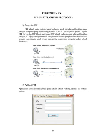PERTEMUAN XX 
FTP (FILE TRANSFER PROTOCOL) 
81 
 Pengertian FTP 
FTP adalah suatu protocol yang berfungsi untuk pertukaran file dalam suatu 
jaringan komputer yang mendukung protocol TCP/IP. Dua hal pokok pada FTP yaitu 
FTP Server dan FTP Client, jadi fungsi FTP adalah melakukan pertukaran file dalam 
jaringan, FTP juga merupakan salah satu protocol internet yang berjalan di dalam level 
aplikasi yang standar untuk proses transfer file antar mesin komputer dalam sebuah 
framework. 
 Aplikasi FTP 
Aplikasi ini untuk mentrasfer text pada sebuah sebuah website, aplikasi ini berbasis 
online . 
 