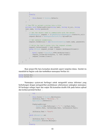 83 
} 
finally 
{ 
this.Cursor = Cursors.Default; 
} 
} 
// Use FTP to upload a string into a file. 
private void FtpUploadString(string text, string to_uri, string 
user_name, string password) 
{ 
// Get the object used to communicate with the server. 
FtpWebRequest request = (FtpWebRequest)WebRequest.Create(to_uri); 
request.Method = WebRequestMethods.Ftp.UploadFile; 
// Get network credentials. 
request.Credentials = new NetworkCredential(user_name, password); 
// Write the text's bytes into the request stream. 
request.ContentLength = text.Length; 
using (Stream request_stream = request.GetRequestStream()) 
{ 
byte[] bytes = Encoding.UTF8.GetBytes(text); 
request_stream.Write(bytes, 0, text.Length); 
request_stream.Close(); 
} 
} 
} 
} 
Buat project/file baru kemudian desainlah seperti tampilan diatas. Setelah itu 
masuklah ke bagian code dan tambahkan namespace berikut ini : 
using System.Net; 
using System.IO; 
Namespace system.net berfungsi untuk mengambil semua informasi yang 
berhubungan dengan jaringan(lihat pembahasan sebelumnya) sedangkan namespace 
IO berfungsi sebagai input dan output file.kemudian double klik pada button upload 
dan ketikan perintah berikut : 
try 
{ 
this.Cursor = Cursors.WaitCursor; 
lblStatus.Text = "Working..."; 
Application.DoEvents(); 
FtpUploadString( 
DateTime.Now.ToString() + ": " + txtText.Text, 
txtUri.Text, txtUsername.Text, txtPassword.Text); 
lblStatus.Text = "Done"; 
} 
catch (Exception ex) 
{ 
lblStatus.Text = "Error"; 
MessageBox.Show(ex.Message); 
} 
finally 
 