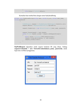 84 
{ 
this.Cursor = Cursors.Default; 
} 
Kemudian buat method baru dengan nama FtpUploadString. 
private void FtpUploadString(string text, string to_uri, string user_name, 
string password) 
{ 
FtpWebRequest request = (FtpWebRequest)WebRequest.Create(to_uri); 
request.Method = WebRequestMethods.Ftp.UploadFile; 
request.Credentials = new NetworkCredential(user_name, password); 
request.ContentLength = text.Length; 
using (Stream request_stream = request.GetRequestStream()) 
{ 
byte[] bytes = Encoding.UTF8.GetBytes(text); 
request_stream.Write(bytes, 0, text.Length); 
request_stream.Close(); 
} 
} 
FtpWebRequest digunakan untuk request kealamat ftb yang dituju. Sedang 
request.Credentials = new NetworkCredential(user_name, password); untuk 
login atau verifikasi penggunany 
 