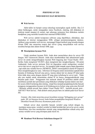 PERTEMUAN XXI 
WEB SERVICE DAN REMOTING 
85 
 Web Service 
Akhir-akhir ini hampir semua teknologi menerapkan aspek mobile. Jika 2-3 
tahun belakangan, untuk mengupdate status Facebook, chatting, dsb dilakukan di 
desktop rumah maupun di warnet, tapi sekarang semuanya bisa dilakukan melalui 
handphone yang memiliki konektivitas minimal GPRS/EDGE. 
Web service adalah komponen software yang dipublikasi, diletakkan, dan 
dijalankan di internet menggunakan XML sebagai perantara/pengantar datanya. 
Aplikasi yang memakai web service, memanggil fungsi/method yang tersedia dengan 
format XML dan menerima respon dari server (yang menyediakan web service 
tersebut) berupa data dalam format XML juga. 
 Menciptakan layanan Web 
Untuk membuat layanan Web, Anda akan memerlukan akses ke server IIS 
dengan .NET framework diinstal. Anda akan membutuhkan hak administratif pada 
server ini untuk mengembangkan layanan Web langsung dari Visual Studio .NET. 
Ketika Anda menginstal VS.NET, akan menginstal dan mengkonfigurasi IIS.untuk 
Andauntuk Anda service pertama Web ini digunakan untuk melaporkan variabel 
server dari server yang host service . Ini mungkin tidak tampak segera dapat digunakan 
, tapi salah satu variabel Server ( REMOTE_HOST ) menunjukkan alamat IP terpencil 
klien menghubungkan ke sana . Informasi ini berguna untuk menentukan apakah klien 
berjalan di belakang firewall atau proxy, karena dalam hal ini alamat IP lokal pada 
klien tidak akan sama dengan alamat IP yang akan terhubung ke server jauh . Tidak 
ada cara mudah untuk menentukan alamat IP ini hanya menggunakankode yang 
berjalan pada client . Penggunaan lain melacak alamat IP pemohon adalah untuk 
membatasi jumlah dari permintaan yang dilakukan terhadap layanan dalam satu hari . 
Ini secara efektif melarang data mining , tetapi bisa menjadi penghalang ketika banyak 
pengguna menggunakan layanan ini di belakang proxy keluar yang sama atau firewall 
. Memulai sebuah proyek baru dalam Visual Studio NET , memilih proyek jenis . 
ASP.NET Web Service . Path default untuk proyek baru ini adalah pada local Server 
IIS. 
Catatan: Jika Anda menerima pesan kesalahan tentang "debugging users group" 
pada IIS, ini biasanya berarti Anda belum mengaktifkan Integrated Windows 
Otentikasi bawah Directory Keamanan pada server. 
Sebuah server akan memiliki banyak variabel yang terkait dengan itu, 
meskipun nama-nama variabel-variabel ini tidak berubah dari server ke server, untuk 
fleksibilitas, kita bisa memberikan metode yang mengembalikan sebuah array dari 
semua variabel server yang disimpan pada mesin ini. 
 Membuat Web Browser Sederhana dengan C# 
 