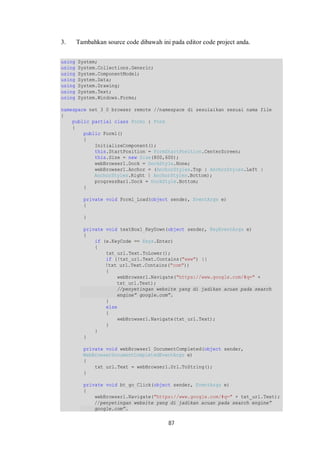 3. Tambahkan source code dibawah ini pada editor code project anda. 
using System; 
using System.Collections.Generic; 
using System.ComponentModel; 
using System.Data; 
using System.Drawing; 
using System.Text; 
using System.Windows.Forms; 
namespace net_3_0_browser_remote //namespace di sesuiaikan sesuai nama file 
{ 
87 
public partial class Form1 : Form 
{ 
public Form1() 
{ 
InitializeComponent(); 
this.StartPosition = FormStartPosition.CenterScreen; 
this.Size = new Size(800,600); 
webBrowser1.Dock = DockStyle.None; 
webBrowser1.Anchor = (AnchorStyles.Top | AnchorStyles.Left | 
AnchorStyles.Right | AnchorStyles.Bottom); 
progressBar1.Dock = DockStyle.Bottom; 
} 
private void Form1_Load(object sender, EventArgs e) 
{ 
} 
private void textBox1_KeyDown(object sender, KeyEventArgs e) 
{ 
if (e.KeyCode == Keys.Enter) 
{ 
txt_url.Text.ToLower(); 
if (!txt_url.Text.Contains("www") || 
!txt_url.Text.Contains("com")) 
{ 
webBrowser1.Navigate("https://www.google.com/#q=" + 
txt_url.Text); 
//penyetingan website yang di jadikan acuan pada search 
engine” google.com”. 
} 
else 
{ 
webBrowser1.Navigate(txt_url.Text); 
} 
} 
} 
private void webBrowser1_DocumentCompleted(object sender, 
WebBrowserDocumentCompletedEventArgs e) 
{ 
txt_url.Text = webBrowser1.Url.ToString(); 
} 
private void bt_go_Click(object sender, EventArgs e) 
{ 
webBrowser1.Navigate("https://www.google.com/#q=" + txt_url.Text); 
//penyetingan website yang di jadikan acuan pada search engine” 
google.com”. 
 