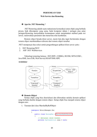 PERTEMUAN XXII 
Web Service dan Remoting 
89 
 Apa itu .NET Remoting ? 
.NET Remoting adalah suatu mekanisme komunikasi antar objek yang berbeda 
proses, baik dikomputer yang sama, beda komputer dalam 1 jaringan atau antar 
jaringan.Remoting menyediakan kemampuan untuk menjalankan method pada sisi 
server, melewatkan parameter dan menerima nilai kembalian. 
Remote object berada disisi server, mesin lain jika ingin berinteraksi dengan 
remote object membutuhkan referensi dari remote object tersebut. 
.NET mempunyai dua solusi untuk pengembangan aplikasi klien server yaitu : 
1. .NET Remoting/WCF 
2. ASP .NET WebServices 
Teknologi remoting lainnya : DCE/RPC, CORBA, DCOM, MTS/COM+, 
Java RMI, Java EJB, Web Service/SOAP/XML-RPC 
Arsitektur 
 Remote Object 
Semua objek yang bisa diserialisasi dan dilewatkan melalui domain aplikasi 
yang berbeda disebut dengan remote object. Setiap objek bisa menjadi remote object 
dengan cara : 
1. Turunan dari class MarshalByRefObject 
 