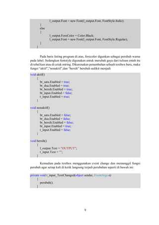 l_output.Font = new Font(l_output.Font, FontStyle.Italic); 
9 
} 
else 
{ 
l_output.ForeColor = Color.Black; 
l_output.Font = new Font(l_output.Font, FontStyle.Regular); 
} 
} 
Pada baris listing program di atas, forecolor digunkan sebagai perubah warna 
pada label. Sedangkan fontstyle digunakan untuk merubah gaya dari tulisan entah itu 
di tebal kan atau di cetak miring. Dikarenakan penambahan sebuah textbox baru, maka 
fungsi “aktif”,”nonaktif”,dan “bersih” berubah sedikit menjadi 
void aktif() 
{ 
bt_satu.Enabled = true; 
bt_dua.Enabled = true; 
bt_bersih.Enabled = true; 
bt_input.Enabled = false; 
t_input.Enabled = true; 
} 
void nonaktif() 
{ 
bt_satu.Enabled = false; 
bt_dua.Enabled = false; 
bt_bersih.Enabled = false; 
bt_input.Enabled = true; 
t_input.Enabled = false; 
} 
void bersih() 
{ 
l_output.Text = "OUTPUT"; 
t_input.Text = ""; 
} 
Kemudian pada textbox menggunakan event change dan memanggil fungsi 
perubah agar setiap kali di ketik langsung terjadi perubahan seperti di bawah ini: 
private void t_input_TextChanged(object sender, EventArgs e) 
{ 
perubah(); 
} 
 