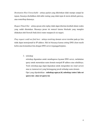 Destination Host Unreachable : artinya packet yang dikirimkan tidak mampu sampai ke 
tujuan, biasanya disebabkan oleh table routing yang tidak tepat di mesin default gateway, 
atau router/hop diatasnya. 
Request Timed Out : artinya pesan echo replay tidak dapat diterima kembali dalam waktu 
yang sudah ditentukan. Biasanya pesan ini muncul karena blockade yang mungkin 
dilakukan oleh firewall (baik disisi router maupun di sisi target). 
Ping request could not find host : artinya resolving domain server tersebut pada pc kita 
tidak dapat menerjemah ke IP address. Hal ini biasanya karena setting DNS client masih 
keliru atau komunikasi kita dengan DNS server terganggu/terputus. 
4 
3. nslookup 
nslookup digunakan untuk mendiagnosa layanan DNS server, melakukan 
query untuk memetakan suatu domain menjadi IP address atau sebaliknya. 
Tools nslookup juga dapat digunakan untuk mengetahui mx (mail server) 
atau ns (nameserver) yang bertanggung jawab terhadap suatu domain. 
Opsi yang dipraktekkan : nslookup ugm.ac.id, nslookup (enter) lalu set 
query=mx atau set query=ns 
 