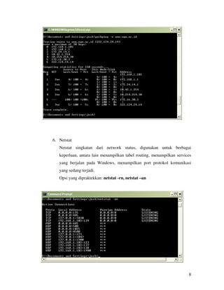 8 
6. Netstat 
Netstat singkatan dari network status, digunakan untuk berbagai 
keperluan, antara lain menampilkan tabel routing, menampilkan services 
yang berjalan pada Windows, menampilkan port protokol komunikasi 
yang sedang terjadi. 
Opsi yang dipraktekkan: netstat -rn, netstat –an 
 