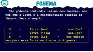Não podemos confundir letras com fonemas, uma
vez que a letra é a representação gráfica do
fonema. Veja a seguir:
M - letra (eme) - som /me/
J - letra (jota) - som /gê/
H - letra (agá) - não existe
som para essa letra na língua portuguesa.
 