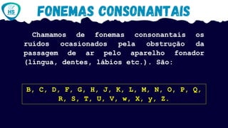 Chamamos de fonemas consonantais os
ruídos ocasionados pela obstrução da
passagem de ar pelo aparelho fonador
(língua, dentes, lábios etc.). São:
B, C, D, F, G, H, J, K, L, M, N, O, P, Q,
R, S, T, U, V, w, X, y, Z.
 
