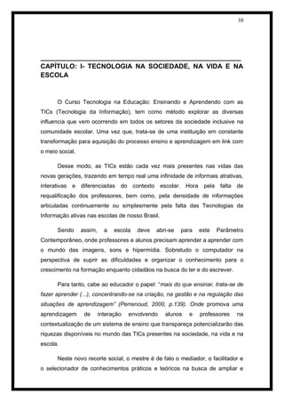 10




______________________________________________________
CAPÍTULO: I- TECNOLOGIA NA SOCIEDADE, NA VIDA E NA
ESCOLA


      O Curso Tecnologia na Educação: Ensinando e Aprendendo com as
TICs (Tecnologia da Informação), tem como método explorar as diversas
influencia que vem ocorrendo em todos os setores da sociedade inclusive na
comunidade escolar. Uma vez que, trata-se de uma instituição em constante
transformação para aquisição do processo ensino e aprendizagem em link com
o meio social.

      Desse modo, as TICs estão cada vez mais presentes nas vidas das
novas gerações, trazendo em tempo real uma infinidade de informais atrativas,
interativas e diferenciadas do contexto escolar. Hora pela falta de
requalificação dos professores, bem como, pela densidade de informações
articuladas continuamente ou simplesmente pela falta das Tecnologias da
Informação ativas nas escolas de nosso Brasil.

      Sendo      assim,     a   escola   deve   abri-se   para   este   Parâmetro
Contemporâneo, onde professores e alunos precisam aprender a aprender com
o mundo das imagens, sons e hipermídia. Sobretudo o computador na
perspectiva de suprir as dificuldades e organizar o conhecimento para o
crescimento na formação enquanto cidadãos na busca do ler e do escrever.

      Para tanto, cabe ao educador o papel: “mais do que ensinar, trata-se de
fazer aprender (...), concentrando-se na criação, na gestão e na regulação das
situações de aprendizagem” (Perrenoud, 2000, p.139). Onde promova uma
aprendizagem      de      interação   envolvendo   alunos   e    professores   na
contextualização de um sistema de ensino que transpareça potencializarão das
riquezas disponíveis no mundo das TICs presentes na sociedade, na vida e na
escola.

      Neste novo recorte social, o mestre é de fato o mediador, o facilitador e
o selecionador de conhecimentos práticos e teóricos na busca de ampliar e
 