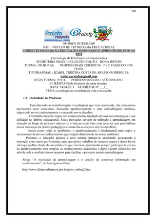 100




                             PROINFO INTEGRADO
                NTE – NÚCLEO DE TECNOLOGIA EDUCACIONAL
    CURSO TECNOLOGIA NA EDUCAÇÃO: ENSINANDO E APRENDENDO COM AS
                                        TICS
                     (Tecnologia da Informação e Comunicação)
           SECRETERIA MUNICIPAL DE EDUCAÇÃO – DONA INÊS/PB
     TURMA: 100 HORAS.     PROFISSIONAIS CURSISTAS: 1ª e 2ª FASES DO ENS.
                                       FUND.
       TUTORA/EMAIL: IZABEL CRISTINA COSTA DE ARAÚJO RODRIGUES/
                           izabel.eproinfo@gmail.com
          ID DA TURMA: 19.834.      PERÍODO: 08/04/2011 ATÉ 08/08/2011.
                    CURSISTA:Paula fracinete da costa moreira.
                   DATA: 24/04/2011 ATIVIDADE Nº: __1__
                 TEMA: tecnologia na sociedade,na vida o na escola.

    1.2 Identidade do Professor

           Considerando as transformações tecnológicas que vem ocorrendo, nós educadores
precisamos estar consciente, buscando aperfeiçoamento e uma aprendizagem contínua,
adquirindo novos conhecimentos e vencendo novos desafios.
          O trabalho docente requer um conhecimento ampliado do uso das tecnologias e sua
utilidade no âmbito educacional. Essas inovações servem de estímulo a aprendizagem em
situação ao longo do processo educativo, e buscam contribuir com recursos que possibilitam
novas mudanças na pratica pedagógica e nosso dia-a-dia para um ensino eficaz.
         Assim como todas as profissões, o aperfeiçoamento é fundamental para suprir a
necessidade de novos conhecimentos que surgem diariamente no nosso cotidiano.
        Portanto, o educador precisa e deve sempre manter-se atualizado, procurando a
interação com outros profissionais, para que possa trabalhar de maneira segura e dessa forma
interagir melhor diante da sociedade em que vivemos, procurando sempre participar de cursos
de aperfeiçoamento para ampliar os conhecimentos adquiridos e depois poder utilizá-los em
sala de aula e usufruir desses recursos para facilitar o processo ensino-aprendizagem.

    Artigo “A sociedade da aprendizagem e o desafio de converter informação em
    conhecimento”, de Juan Ignacio Pozo.
    http://www.diretoriabarretos.pro.br/patio_online2.htm.
 