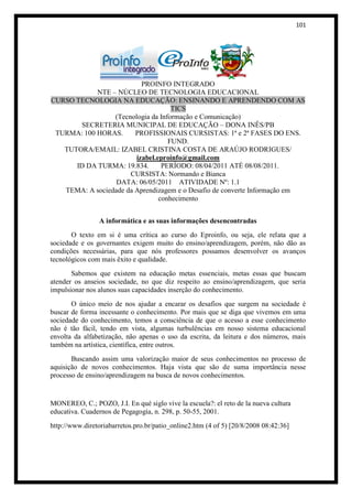 101




                          PROINFO INTEGRADO
            NTE – NÚCLEO DE TECNOLOGIA EDUCACIONAL
CURSO TECNOLOGIA NA EDUCAÇÃO: ENSINANDO E APRENDENDO COM AS
                                    TICS
                 (Tecnologia da Informação e Comunicação)
       SECRETERIA MUNICIPAL DE EDUCAÇÃO – DONA INÊS/PB
 TURMA: 100 HORAS.      PROFISSIONAIS CURSISTAS: 1ª e 2ª FASES DO ENS.
                                   FUND.
   TUTORA/EMAIL: IZABEL CRISTINA COSTA DE ARAÚJO RODRIGUES/
                        izabel.eproinfo@gmail.com
      ID DA TURMA: 19.834.       PERÍODO: 08/04/2011 ATÉ 08/08/2011.
                      CURSISTA: Normando e Bianca
                  DATA: 06/05/2011 ATIVIDADE Nº: 1.1
   TEMA: A sociedade da Aprendizagem e o Desafio de converte Informação em
                                conhecimento


                 A informática e as suas informações desencontradas
       O texto em si é uma crítica ao curso do Eproinfo, ou seja, ele relata que a
sociedade e os governantes exigem muito do ensino/aprendizagem, porém, não dão as
condições necessárias, para que nós professores possamos desenvolver os avanços
tecnológicos com mais êxito e qualidade.
       Sabemos que existem na educação metas essenciais, metas essas que buscam
atender os anseios sociedade, no que diz respeito ao ensino/aprendizagem, que seria
impulsionar nos alunos suas capacidades inserção do conhecimento.
       O único meio de nos ajudar a encarar os desafios que surgem na sociedade é
buscar de forma incessante o conhecimento. Por mais que se diga que vivemos em uma
sociedade do conhecimento, temos a consciência de que o acesso a esse conhecimento
não é tão fácil, tendo em vista, algumas turbulências em nosso sistema educacional
envolta da alfabetização, não apenas o uso da escrita, da leitura e dos números, mais
também na artística, científica, entre outros.
       Buscando assim uma valorização maior de seus conhecimentos no processo de
aquisição de novos conhecimentos. Haja vista que são de suma importância nesse
processo de ensino/aprendizagem na busca de novos conhecimentos.


MONEREO, C.; POZO, J.I. En qué siglo vive la escuela?: el reto de la nueva cultura
educativa. Cuadernos de Pegagogía, n. 298, p. 50-55, 2001.
http://www.diretoriabarretos.pro.br/patio_online2.htm (4 of 5) [20/8/2008 08:42:36]
 