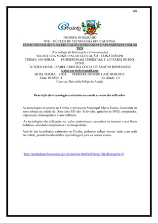 102




                           PROINFO INTEGRADO
            NTE – NÚCLEO DE TECNOLOGIA EDUCACIONAL
CURSO TECNOLOGIA NA EDUCAÇÃO: ENSINANDO E APRENDENDO COM AS
                                      TICS
                   (Tecnologia da Informação e Comunicação)
       SECRETERIA MUNICIPAL DE EDUCAÇÃO – DONA INÊS/PB
 TURMA: 100 HORAS.       PROFISSIONAIS CURSISTAS: 1ª e 2ª FASES DO ENS.
                                     FUND.
   TUTORA/EMAIL: IZABEL CRISTINA COSTA DE ARAÚJO RODRIGUES/
                         izabel.eproinfo@gmail.com
      ID DA TURMA: 19.834.        PERÍODO: 08/04/2011 ATÉ 08/08/2011.
          Data: 10/05/2011                               Atividade: 1.4
                      Cursista: Derivalda Felipe de Araújo



        Descrição das tecnologias existentes na escola e como são utilizadas.


As tecnologias existentes na Creche e pré-escola Municipal Maria Eunice, localizada na
zona urbana na cidade de Dona Inês P/B são: Televisão, aparelho de DVD, computador,
impressora, mimeógrafo e livros didáticos.
 As tecnologias são utilizadas em: aulas audiovisuais, pesquisas na internet e nos livros
didáticos, atividades imprimidas e mimeografadas.
Através das tecnologias existentes na Creche, podemos aplicar nossas aulas com mais
facilidade, possibilitando melhor aprendizagem para os nossos alunos.




: http://portaldoprofessor.mec.gov.br/noticias.html?idEdicao=2&idCategoria=8
 