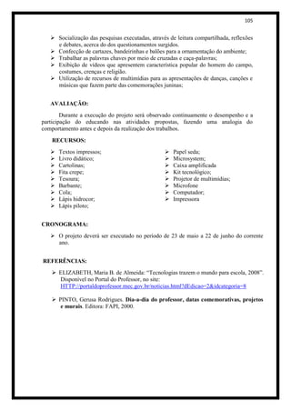 105


    Socialização das pesquisas executadas, através de leitura compartilhada, reflexões
     e debates, acerca do dos questionamentos surgidos.
    Confecção de cartazes, bandeirinhas e balões para a ornamentação do ambiente;
    Trabalhar as palavras chaves por meio de cruzadas e caça-palavras;
    Exibição de vídeos que apresentem característica popular do homem do campo,
     costumes, crenças e religião.
    Utilização de recursos de multimídias para as apresentações de danças, canções e
     músicas que fazem parte das comemorações juninas;


   AVALIAÇÃO:
        Durante a execução do projeto será observado continuamente o desempenho e a
participação do educando nas atividades propostas, fazendo uma analogia do
comportamento antes e depois da realização dos trabalhos.

    RECURSOS:
      Textos impressos;                             Papel seda;
      Livro didático;                               Microsystem;
      Cartolinas;                                   Caixa amplificada
      Fita crepe;                                   Kit tecnológico;
      Tesoura;                                      Projetor de multimídias;
      Barbante;                                     Microfone
      Cola;                                         Computador;
      Lápis hidrocor;                               Impressora
      Lápis piloto;


CRONOGRAMA:
    O projeto deverá ser executado no período de 23 de maio a 22 de junho do corrente
     ano.


REFERÊNCIAS:
    ELIZABETH, Maria B. de Almeida: “Tecnologias trazem o mundo para escola, 2008”.
     Disponível no Portal do Professor, no site:
     HTTP://portaldoprofessor.mec.gov.br/noticias.html?dEdicao=2&idcategoria=8

    PINTO, Gerusa Rodrigues. Dia-a-dia do professor, datas comemorativas, projetos
      e murais. Editora: FAPI, 2000.
 