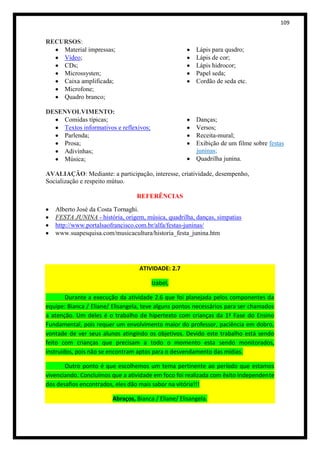 109


RECURSOS:
    Material impressas;                                 Lápis para qusdro;
    Vídeo;                                              Lápis de cor;
    CDs;                                                Lápis hidrocor;
    Microssysten;                                       Papel seda;
    Caixa amplificada;                                  Cordão de seda etc.
    Microfone;
    Quadro branco;

DESENVOLVIMENTO:
    Comidas típicas;                                    Danças;
    Textos informativos e reflexivos;                   Versos;
    Parlenda;                                           Receita-mural;
    Prosa;                                              Exibição de um filme sobre festas
    Adivinhas;                                          juninas;
    Música;                                             Quadrilha junina.

AVALIAÇÃO: Mediante: a participação, interesse, criatividade, desempenho,
Socialização e respeito mútuo.

                                 REFERÊNCIAS

   Alberto José da Costa Tornaghi.
   FESTA JUNINA - história, origem, música, quadrilha, danças, simpatias
   http://www.portalsaofrancisco.com.br/alfa/festas-juninas/
   www.suapesquisa.com/musicacultura/historia_festa_junina.htm




                                  ATIVIDADE: 2.7

                                        Izabel,

        Durante a execução da atividade 2.6 que foi planejada pelos componentes da
equipe: Bianca / Eliane/ Elisangela, teve alguns pontos necessários para ser chamados
a atenção. Um deles é o trabalho de hipertexto com crianças da 1ª Fase do Ensino
Fundamental, pois requer um envolvimento maior do professor, paciência em dobro,
vontade de ver seus alunos atingindo os objetivos. Devido este trabalho está sendo
feito com crianças que precisam a todo o momento esta sendo monitorados,
instruídos, pois não se encontram aptos para o desvendamento das mídias.

       Outro ponto é que escolhemos um tema pertinente ao período que estamos
vivenciando. Concluímos que a atividade em foco foi realizada com êxito independente
dos desafios encontrados, eles dão mais sabor na vitória!!!

                        Abraços, Bianca / Eliane/ Elisangela.
 