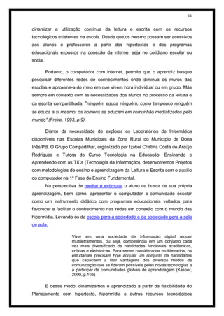 11


dinamizar a utilização contínua da leitura e escrita com os recursos
tecnológicos existentes na escola. Desde que,os mesmo possam ser acessivos
aos alunos e professores a partir dos hipertextos e dos programas
educacionais expostos na conexão da interne, seja no cotidiano escolar ou
social.

          Portanto, o computador com internet, permite que o aprendiz busque
pesquisar diferentes redes de conhecimentos onde diminua os muros das
escolas e aproxime-a do meio em que vivem hora individual ou em grupo. Más
sempre em contexto com as necessidades dos alunos no processo da leitura e
da escrita compartilhada: “ninguém educa ninguém, como tampouco ninguém
se educa a si mesmo: os homens se educam em comunhão mediatizados pelo
mundo” (Freire, 1993, p.9).

          Diante da necessidade de explorar os Laboratórios de Informática
disponíveis nas Escolas Municipais da Zona Rural do Município de Dona
Inês/PB. O Grupo Compartilhar, organizado por Izabel Cristina Costa de Araújo
Rodrigues e Tutora do Curso Tecnologia na Educação: Ensinando e
Aprendendo com as TICs (Tecnologia da Informação), desenvolvemos Projetos
com metodologias de ensino e aprendizagem da Leitura e Escrita com o auxilio
do computador na 1ª Fase do Ensino Fundamental.
          Na perspectiva de mediar e estimular o aluno na busca de sua própria
aprendizagem, bem como, apresentar o computador a comunidade escolar
como um instrumento didático com programas educacionais voltados para
favorecer e facilitar o conhecimento nas redes em conexão com o mundo das
hipermídia. Levando-os da escola para a sociedade e da sociedade para a sala
de aula.

                      Viver em uma sociedade de informação digital requer
                      multiletramentos, ou seja, competência em um conjunto cada
                      vez mais diversificado de habilidades funcionais acadêmicas,
                      críticas e eletrônicas. Para serem considerados multiletrados, os
                      estudantes precisam hoje adquirir um conjunto de habilidades
                      que capacitem a tirar vantagens dos diversos modos de
                      comunicação que se fizeram possíveis pelas novas tecnologias e
                      a participar de comunidades globais de aprendizagem (Kasper,
                      2000, p.105)

          E desse modo, dinamizamos o aprendizado a partir da flexibilidade do
Planejamento com hipertexto, hipermídia e outros recursos tecnológicos
 