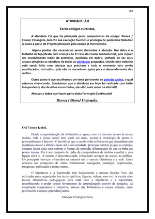 110


                                  ATIVIDADE: 2.8

                             Caros colegas cursistas,
       A atividade 2.6 que foi planejada pelos componentes da equipe: Bianca /
Eliane/ Elisangela, durante sua execução tivemos o privilégio de podermos trabalhar
o passo a passo do Projeto planejado pela equipe já mencionada.

        Alguns pontos são necessários serem chamados a atenção. Um deles é o
trabalho de hipertexto com crianças da 1ª Fase do Ensino Fundamental, pois requer
um envolvimento maior do professor, paciência em dobro, vontade de ver seus
alunos atingindo os objetivos de todas as atividades propostas. Devido este trabalho
está sendo feito com crianças que precisam a todo o momento esta sendo
monitorados, instruídos, pois não se encontram aptos para o desvendamento das
mídias.

      Outro ponto é que escolhemos um tema pertinente ao período junino, o qual
estamos vivenciando. Concluímos que a atividade em foco foi realizada com êxito
independente dos desafios encontrados, eles dão mais sabor na vitória!!!

       Abraços a todos que fazem parte desta Formação Continuada!

                           Bianca / Eliane/ Elisangela.




Olá Tutora Izabel,

       Desde a popularização da informática e agora, com o crescente acesso às novas
mídias, toda a classe social tem, cada vez mais, acesso à tecnologia de ponta e,
principalmente à Internet. É inevitável que a escola sofra influências que demandam por
mudanças desde a alfabetização até a universidade, processo natural, já que as crianças
chegam desde cedo com saberes e formas de aprender diferenciado do que se tinha até
pouco tempo. Ela é um conjunto de redes de computadores de âmbito mundial e esta
ligada entre si. A mesma é descentralizada, oferecendo serviços de acesso ao público.
Os principais serviços oferecidos na internet são o correio eletrônico e a web. Esses
serviços são compostos de várias ferramentas: navegação, produção, organização,
pesquisas, publicação e tantas outras.
        O hipertexto e a hipermídia tem basicamente a mesma função. Pois são
utilizados para organizado dos textos gráficos, figuras, vídeos, sons etc. A escola deve
buscar alternativas pedagógicas para lidar com o hipertexto e a hipermídia,
reconhecendo o poder dessas ferramentas de aprendizagem através da pesquisa, da
construção cooperativa e interativa, através das bibliotecas e cursos virtuais, onde
professores e alunos aprendem juntos.
                               Abraços Elisangela Sena.
 