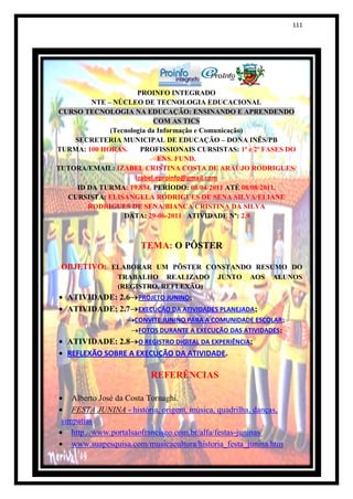 111




                       PROINFO INTEGRADO
         NTE – NÚCLEO DE TECNOLOGIA EDUCACIONAL
CURSO TECNOLOGIA NA EDUCAÇÃO: ENSINANDO E APRENDENDO
                            COM AS TICS
              (Tecnologia da Informação e Comunicação)
    SECRETERIA MUNICIPAL DE EDUCAÇÃO – DONA INÊS/PB
TURMA: 100 HORAS.       PROFISSIONAIS CURSISTAS: 1ª e 2ª FASES DO
                              ENS. FUND.
TUTORA/EMAIL: IZABEL CRISTINA COSTA DE ARAÚJO RODRIGUES/
                      izabel.eproinfo@gmail.com
     ID DA TURMA: 19.834. PERÍODO: 08/04/2011 ATÉ 08/08/2011.
  CURSISTA: ELISANGELA RODRIGUES DE SENA SILVA/ELIANE
        RODRIGUES DE SENA/BIANCA CRISTINA DA SILVA
                  DATA: 29-06-2011 ATIVIDADE Nº: 2.9



                       TEMA: O PÔSTER

 OBJETIVO: ELABORAR UM PÔSTER CONSTANDO RESUMO DO
                TRABALHO REALIZADO          JUNTO    AOS    ALUNOS
                (REGISTRO, REFLEXÃO)
  ATIVIDADE: 2.6 PROJETO JUNINO;
  ATIVIDADE: 2.7 EXECUÇÃO DA ATIVIDADES PLANEJADA;
                     CONVITE JUNINO PARA A COMUNIDADE ESCOLAR;
                      FOTOS DURANTE A EXECUÇÃO DAS ATIVIDADES;
  ATIVIDADE: 2.8 O REGISTRO DIGITAL DA EXPERIÊNCIA;
  REFLEXÃO SOBRE A EXECUÇÃO DA ATIVIDADE.

                          REFERÊNCIAS

    Alberto José da Costa Tornaghi.
    FESTA JUNINA - história, origem, música, quadrilha, danças,
 simpatias
    http://www.portalsaofrancisco.com.br/alfa/festas-juninas/
    www.suapesquisa.com/musicacultura/historia_festa_junina.htm
 