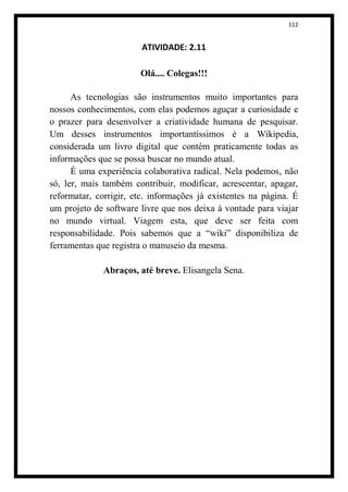 112


                        ATIVIDADE: 2.11

                       Olá.... Colegas!!!

      As tecnologias são instrumentos muito importantes para
nossos conhecimentos, com elas podemos aguçar a curiosidade e
o prazer para desenvolver a criatividade humana de pesquisar.
Um desses instrumentos importantíssimos é a Wikipedia,
considerada um livro digital que contém praticamente todas as
informações que se possa buscar no mundo atual.
      É uma experiência colaborativa radical. Nela podemos, não
só, ler, mais também contribuir, modificar, acrescentar, apagar,
reformatar, corrigir, etc. informações já existentes na página. É
um projeto de software livre que nos deixa à vontade para viajar
no mundo virtual. Viagem esta, que deve ser feita com
responsabilidade. Pois sabemos que a “wiki” disponibiliza de
ferramentas que registra o manuseio da mesma.

              Abraços, até breve. Elisangela Sena.
 