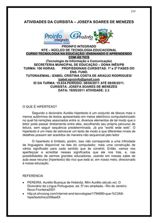 113


 ATIVIDADES DA CURSISTA – JOSEFA SOARES DE MENEZES




                      PROINFO INTEGRADO
          NTE – NÚCLEO DE TECNOLOGIA EDUCACIONAL
 CURSO TECNOLOGIA NA EDUCAÇÃO: ENSINANDO E APRENDENDO
                          COM AS TICS
            (Tecnologia da Informação e Comunicação)
      SECRETERIA MUNICIPAL DE EDUCAÇÃO – DONA INÊS/PB
TURMA: 100 HORAS.     PROFISSIONAIS CURSISTAS: 1ª e 2ª FASES DO
                            ENS. FUND.
 TUTORA/EMAIL: IZABEL CRISTINA COSTA DE ARAÚJO RODRIGUES/
                   izabel.eproinfo@gmail.com
     ID DA TURMA: 19.834.PERÍODO: 08/04/2011 ATÉ 08/08/2011.
               CURSISTA: JOSEFA SOARES DE MENEZES
                   DATA: 19/05/2011 ATIVIDADE: 2.3




O QUE É HIPERTEXO?
        Segundo o dicionário Aurélio hipertexto é um conjunto de blocos mais o
menos autônimos de textos apresentado em meios eletrônico computadorizado
no qual há remições associados entre si, diversos elementos de tal modo que o
leitor pode passar diretamente entre eles, escolhendo seu próprio percurso de
leitura, sem seguir sequência predeterminada. Já pra “world wide web”. O
hipertexto é um meio de estruturar um texto de modo a que diferentes níveis de
detalhes possam ser acedidos de maneira não sequencial pelo leitor
       O hipertexto é limitado, porém, isso não corresponde a uma infinidade
de linguagens disponível na tela do computador, mais uma construção de
vários significado para cada sentido que ás constrói. Então, vamos nos
aperfeiçoar e acreditar nesses significados que ele nos trás, e, nas
possibilidades de sermos grandes educadores, usando em nossas salas de
aula esse recurso (hipertexto) tão rico que está aí, em nosso meio, direcionado
à nossa educação.


REFERENCIA

   PEREIRA, Aurélio Buarque de Holanda. Mini Aurélio século xxI, O
   Dicionário da Língua Portuguesa. ed. 5º.rev.ampliada.- Rio de Janeiro:
   Nova Fronteira2001
   http:pt.shvoong.com/internet-and-tecnologias/1794880-que-%C3A9-
   hipertextohixzzIII8aaiDt
 