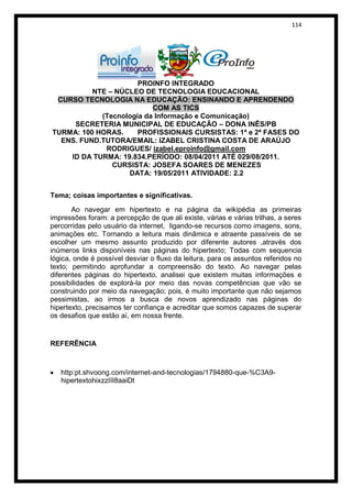 114




                      PROINFO INTEGRADO
          NTE – NÚCLEO DE TECNOLOGIA EDUCACIONAL
 CURSO TECNOLOGIA NA EDUCAÇÃO: ENSINANDO E APRENDENDO
                          COM AS TICS
            (Tecnologia da Informação e Comunicação)
     SECRETERIA MUNICIPAL DE EDUCAÇÃO – DONA INÊS/PB
TURMA: 100 HORAS.     PROFISSIONAIS CURSISTAS: 1ª e 2ª FASES DO
  ENS. FUND.TUTORA/EMAIL: IZABEL CRISTINA COSTA DE ARAÚJO
             RODRIGUES/ izabel.eproinfo@gmail.com
    ID DA TURMA: 19.834.PERÍODO: 08/04/2011 ATÉ 029/08/2011.
               CURSISTA: JOSEFA SOARES DE MENEZES
                   DATA: 19/05/2011 ATIVIDADE: 2.2


Tema; coisas importantes e significativas.

       Ao navegar em hipertexto e na página da wikipédia as primeiras
impressões foram: a percepção de que ali existe, várias e várias trilhas, a seres
percorridas pelo usuário da internet, ligando-se recursos como imagens, sons,
animações etc. Tornando a leitura mais dinâmica e atraente passíveis de se
escolher um mesmo assunto produzido por diferente autores ,através dos
inúmeros links disponíveis nas páginas do hipertexto; Todas com sequencia
lógica, onde é possível desviar o fluxo da leitura, para os assuntos referidos no
texto; permitindo aprofundar a compreensão do texto. Ao navegar pelas
diferentes páginas do hipertexto, analisei que existem muitas informações e
possibilidades de explorá-la por meio das novas competências que vão se
construindo por meio da navegação; pois, é muito importante que não sejamos
pessimistas, ao irmos a busca de novos aprendizado nas páginas do
hipertexto, precisamos ter confiança e acreditar que somos capazes de superar
os desafios que estão aí, em nossa frente.


REFERÊNCIA



   http:pt.shvoong.com/internet-and-tecnologias/1794880-que-%C3A9-
   hipertextohixzzIII8aaiDt
 