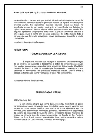 116


ATIVIDADE 2-7 EXECUÇÃO DA ATIVIDADE PLANEJADA


 A notação aluno: A aula em que realizei foi realizada da seguinte forma: foi
realizada uma discussão sobre os principais hábitos de higiene utilizados pelos
próprios alunos. Fui registrando algumas palavras chave na lousa, na
sequência apresentei um cartaz mostrando a importância dos hábitos da
higienização pessoal. Mostrei alguns slides sobre o assunto em estudo. Em
segunda apresentei um pequeno texto sobre: Sujo Eu? Discutimos bastante e
em seguida dividi a turma em trio para produção de texto; durante todo o
período da aula foi muito proveitoso, houve participação, interação e muita
criatividade.
um abraço Joelma e Josefa soares.


FÓRUM TEMA:
                   FÓRUM: EXPERIÊNCIA DE NAVEGAR.


           É importante ressaltar que navegar é, sobretudo, uma determinação
de se envolver-se buscando e descobrindo o saber de forma mais acessível.
Nos portais encontramos respostas para solucionar determinada dificuldade
didática, facilitando o uso da metodologia favorecendo o acesso a novos
caminhos e participando de processos interativos virtuais. Dessa forma o
acesso às tecnologias é uma valorização a todos nós profissionais.


Expeditos Bento e Josefa Soares.




                         APRESENTAÇÃO (FÓRUM)


Olá turma, bom dia!
        É com imensa alegria que venho dizer, que estou muito feliz em poder
participar de um curso como este, junto com todos vocês, mesmo sabendo que
iremos encontrar muitos desafios. Mas vamos ter força, confiança, em nós
mesmos, para desenvolver: motivação, paciência, determinação e capacidade
de superar os obstáculos. Sou Josefa soares, professora da rede municipal de
ensino na primeira fase do ensino fundamental, na Escola M. Dr. Flaviano
Ribeiro na Zona Rural; casada, mãe de dois filhos, residente na Rua Helena
Maria de Jesus s/n Dona Inês /PB. Formada em Pedagogia.
 