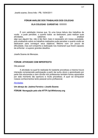 117


Josefa soares, Dona Inês - PB, 15/04/2011


             FÓRUM ANÁLISE DOS TRABALHOS DOS COLEGAS
                   OLÁ COLEGAS CURSISTAS !!!!!!!!!!!


        É com satisfação imensa que fiz uma breve leitura dos trabalhos de
vocês e pude perceber, o quanto todos se dedicaram, para realizar suas
atividades,                sabemos                 que                analisar
algo que alguém faz, não é tão fácil, mais é necessário em nossa sociedade,
pois analisando sobre os trabalhos realizados pude perceber o quanto vocês se
dedicaram para conseguir seus objetivos. Mesmo com um pouco de
dificuldade, mas com empenho e dedicação nos mostraram que foram capazes
de enfrentar e superar grandes desafios.


Josefa Soares de Menezes.


FÓRUM: ATIVIDADE COM IMPERTEXTO

Olá pessoal:
       A atividade na qual foi realizada foi bastante proveitosa a mesma houve
interação compreensão participação a partir dai surtiu obvio o aprendizado por
parte dos educandos e sem dúvida nós professores também fomos agraciados
por este momento tão oportuno e muito proveitoso. A qual vai enriquecer
nossos conhecimentos tanto pessoal como profissional.
Atividades
Um abraço de: Joelma Ferreira e Josefa Soares
FÓRUM: Navegação pelo site HTTP://pt.Wiktionary.org
 