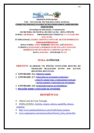 118




                       PROINFO INTEGRADO
         NTE – NÚCLEO DE TECNOLOGIA EDUCACIONAL
CURSO TECNOLOGIA NA EDUCAÇÃO: ENSINANDO E APRENDENDO
                            COM AS TICS
              (Tecnologia da Informação e Comunicação)
    SECRETERIA MUNICIPAL DE EDUCAÇÃO – DONA INÊS/PB
TURMA: 100 HORAS.       PROFISSIONAIS CURSISTAS: 1ª e 2ª FASES DO
                              ENS. FUND.
TUTORA/EMAIL: IZABEL CRISTINA COSTA DE ARAÚJO RODRIGUES/
                      izabel.eproinfo@gmail.com
     ID DA TURMA: 19.834. PERÍODO: 08/04/2011 ATÉ 08/08/2011.
  CURSISTA: ELISANGELA RODRIGUES DE SENA SILVA/ELIANE
        RODRIGUES DE SENA/BIANCA CRISTINA DA SILVA
                  DATA: 29-06-2011 ATIVIDADE Nº: 2.9



                       TEMA: O PÔSTER

 OBJETIVO: ELABORAR UM PÔSTER CONSTANDO RESUMO DO
                TRABALHO REALIZADO          JUNTO    AOS    ALUNOS
                (REGISTRO, REFLEXÃO)
  ATIVIDADE: 2.6 PROJETO JUNINO;
  ATIVIDADE: 2.7 EXECUÇÃO DA ATIVIDADES PLANEJADA;
                     CONVITE JUNINO PARA A COMUNIDADE ESCOLAR;
                      FOTOS DURANTE A EXECUÇÃO DAS ATIVIDADES;
  ATIVIDADE: 2.8 O REGISTRO DIGITAL DA EXPERIÊNCIA;
  REFLEXÃO SOBRE A EXECUÇÃO DA ATIVIDADE.

                          REFERÊNCIAS

    Alberto José da Costa Tornaghi.
    FESTA JUNINA - história, origem, música, quadrilha, danças,
 simpatias
    http://www.portalsaofrancisco.com.br/alfa/festas-juninas/
    www.suapesquisa.com/musicacultura/historia_festa_junina.htm
 