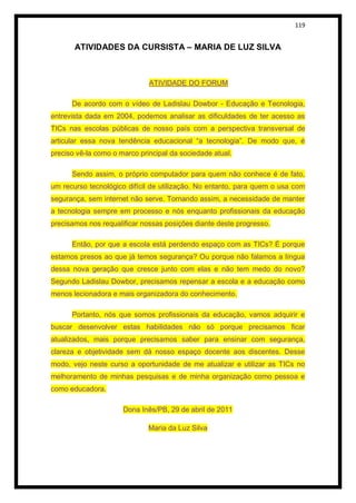 119


       ATIVIDADES DA CURSISTA – MARIA DE LUZ SILVA



                              ATIVIDADE DO FORUM

      De acordo com o vídeo de Ladislau Dowbor - Educação e Tecnologia,
entrevista dada em 2004, podemos analisar as dificuldades de ter acesso as
TICs nas escolas públicas de nosso país com a perspectiva transversal de
articular essa nova tendência educacional “a tecnologia”. De modo que, é
preciso vê-la como o marco principal da sociedade atual.

      Sendo assim, o próprio computador para quem não conhece é de fato,
um recurso tecnológico difícil de utilização. No entanto, para quem o usa com
segurança, sem internet não serve. Tornando assim, a necessidade de manter
a tecnologia sempre em processo e nós enquanto profissionais da educação
precisamos nos requalificar nossas posições diante deste progresso.

      Então, por que a escola está perdendo espaço com as TICs? É porque
estamos presos ao que já temos segurança? Ou porque não falamos a língua
dessa nova geração que cresce junto com elas e não tem medo do novo?
Segundo Ladislau Dowbor, precisamos repensar a escola e a educação como
menos lecionadora e mais organizadora do conhecimento.

      Portanto, nós que somos profissionais da educação, vamos adquirir e
buscar desenvolver estas habilidades não só porque precisamos ficar
atualizados, mais porque precisamos saber para ensinar com segurança,
clareza e objetividade sem dá nosso espaço docente aos discentes. Desse
modo, vejo neste curso a oportunidade de me atualizar e utilizar as TICs no
melhoramento de minhas pesquisas e de minha organização como pessoa e
como educadora.

                      Dona Inês/PB, 29 de abril de 2011

                              Maria da Luz Silva
 