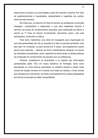 12


disponíveis na escola e na comunidade a partir da conexão a internet. Por meio
de questionamentos e inquietações, apresentadas e sugeridas nas sextas-
feiras de cada semana.
       De modo que, no decorrer do final de semana as professoras envolvidas
interagem, compartilham e selecionam o que será trabalhado durante a
semana nas áreas de conhecimentos propostos para exploração de leitura e
escrita na 1ª Fase do Ensino Fundamental. Garantindo assim, uma aula
participativa, construtiva e criativa.
       Para tanto, realizemos uma série de navegação para organização do
que será apresentado por nós ou buscado por eles no período semestral, hora
para abrir um conteúdo, ou para revisar-los. É assim, que preparamos nossos
alunos para aprender – fazendo de forma interdisciplinar atingindo um banco
de atividades diversificadas, onde o aprendiz de forma direta e indireta participa
da construção do conhecimento em parceria com os professores.
       Portanto, acreditamos na diversidade e na rapidez das informações
apresentadas pelas TICs em nosso benefício de formação, tanto como
educadores ou como eternos aprendizes no cotidiano escolar e social, neste
recorte da criação humana em conexão com todas as classes e níveis sociais
que ultrapassa as economias, as etnias e principalmente as ações pedagógicas
em prol da construção do saber compartilhado.
 