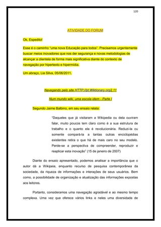 120




                               ATIVIDADE DO FORUM

Ok, Espedito!

Esse é o caminho “uma nova Educação para todos”. Precisamos urgentemente
buscar meios inovadores que nos der segurança e novas metodologias de
alcançar a clientela de forma mais significativa diante do contexto de
navegação por hipertexto e hipermídia.

Um abraço, Lia Silva, 05/06/2011.




                Navegando pelo site HTTP://pt.Wiktionary.org2.11

                   Num mundo wiki, uma escola idem - Parte I

       Segundo Jaime Balbino, em seu ensaio relata:

                    “Daqueles que já visitaram a Wikipedia ou dela ouviram
                    falar, muito poucos tem claro como é a sua estrutura de
                    trabalho e o quanto ela é revolucionária. Reduzi-la ou
                    somente    compará-la    a   tantas   outras   enciclopédias
                    existentes retira o que há de mais caro no seu modelo.
                    Perde-se a perspectiva de compreender, reproduzir e
                    reaplicar esta inovação” (15 de janeiro de 2007)

       Diante do ensaio apresentado, podemos analisar a importância que o
autor dá a Wikipeia, enquanto recurso de pesquisa contemporânea da
sociedade, da riqueza de informações e interações de seus usuários. Bem
como, a possibilidade de organização e atualização das informações expostas
aos leitores.

       Portanto, consideramos uma navegação agradável e ao mesmo tempo
complexa. Uma vez que oferece vários links e neles uma diversidade de
 