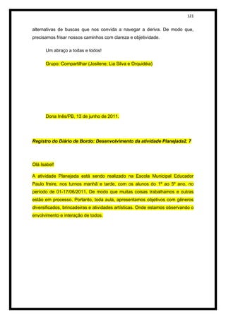 121


alternativas de buscas que nos convida a navegar a deriva. De modo que,
precisamos frisar nossos caminhos com clareza e objetividade.

      Um abraço a todas e todos!

      Grupo: Compartilhar (Josilene; Lia Silva e Orquidéia)




      Dona Inês/PB, 13 de junho de 2011.




Registro do Diário de Bordo: Desenvolvimento da atividade Planejada2. 7




Olá Isabel!

A atividade Planejada está sendo realizado na Escola Municipal Educador
Paulo freire, nos turnos manhã e tarde, com os alunos do 1º ao 5º ano, no
período de 01-17/06/2011. De modo que muitas coisas trabalhamos e outras
estão em processo. Portanto, toda aula, apresentamos objetivos com gêneros
diversificados, brincadeiras e atividades artísticas. Onde estamos observando o
envolvimento e interação de todos.
 