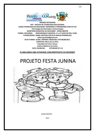 122




                            PROINFO INTEGRADO
                NTE – NÚCLEO DE TECNOLOGIA EDUCACIONAL
 CURSO TECNOLOGIA NA EDUCAÇÃO: ENSINANDO E APRENDENDO COM AS TICS
                 (Tecnologia da Informação e Comunicação)
           SECRETERIA MUNICIPAL DE EDUCAÇÃO – DONA INÊS/PB
TURMA: 100 HORAS.     PROFISSIONAIS CURSISTAS: 1ª e 2ª FASES DO ENS. FUND.
      TUTORA/EMAIL: IZABEL CRISTINA COSTA DE ARAÚJO RODRIGUES/
                         izabel.eproinfo@gmail.com
        ID DA TURMA: 19.834. PERÍODO: 08/04/2011 ATÉ 08/08/2011.
                       CURSISTAS: Maria da Luz Silva.
                        Orquidéia da Costa e Sousa.
                        Josilene Medeiros da Cunha.
                  DATA: 05/06/201        ATIVIDADE Nº: 2.6

  PLANEJANDO UMA ATIVIDADE COM HIPERTEXTO OU INTERNET




  PROJETO FESTA JUNINA




                             DONA INÊS/PB

                                  2011
 