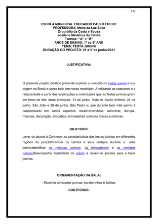 123



              ESCOLA MUNICIPAL EDUCADOR PAULO FREIRE
                   PROFESSORA: Maria da Luz Silva
                      Orquidéia da Costa e Sousa
                      Josilene Medeiros da Cunha
                           Turmas: “A” e “B”
                    ANOS DE ENSINO: 1º ao 5º ANO
                        TEMA: FESTA JUNINA
               DURAÇÃO DO PROJETO: 01 a17 de junho-2011



                                JUSTIFICATIVA:




O presente projeto didático pretende explorar o conceito de Festa Junina e sua
origem no Brasil e sobre tudo em nosso município. Analisando os costumes e a
religiosidade a partir das explicações e orientações que as festas juninas giram
em torno de três datas principais: 13 de junho, festa de Santo Antônio; 24 de
junho, São João e 29 de junho, São Pedro e, que durante todo mês junino é
caracterizado em vários aspectos: rezas/novenários, adivinhas, danças,
músicas, decoração, simpatias, brincadeiras comidas típicas e pinturas.



                                    OBJETIVOS:

Levar os alunos à:Conhecer as características das festas juninas em diferentes
regiões do país;Diferenciar os Santos e seus cortejos durante o                 mês
junino;Identificar   as   músicas    juninas,   as   brincadeiras   e   as   comidas
típicas;Desempenhar habilidade de colorir e desenhar painéis para a festa
juninas.




                          ORNAMENTAÇÃO DA SALA:

              - Mural de atividades juninas, bandeirinhas e balões.

                                    CONTEÚDOS:
 