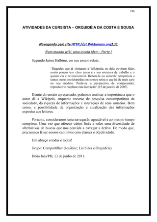 126




ATIVIDADES DA CURSISTA – ORQUIDÉIA DA COSTA E SOUSA



          Navegando pelo site HTTP://pt.Wiktionary.org2.11

              Num mundo wiki, uma escola idem - Parte I

     Segundo Jaime Balbino, em seu ensaio relata:

                 “Daqueles que já visitaram a Wikipedia ou dela ouviram falar,
                 muito poucos tem claro como é a sua estrutura de trabalho e o
                 quanto ela é revolucionária. Reduzi-la ou somente compará-la a
                 tantas outras enciclopédias existentes retira o que há de mais caro
                 no seu modelo. Perde-se a perspectiva de compreender,
                 reproduzir e reaplicar esta inovação” (15 de janeiro de 2007)

      Diante do ensaio apresentado, podemos analisar a importância que o
autor dá a Wikipeia, enquanto recurso de pesquisa contemporânea da
sociedade, da riqueza de informações e interações de seus usuários. Bem
como, a possibilidade de organização e atualização das informações
expostas aos leitores.

       Portanto, consideramos uma navegação agradável e ao mesmo tempo
complexa. Uma vez que oferece vários links e neles uma diversidade de
alternativas de buscas que nos convida a navegar a deriva. De modo que,
precisamos frisar nossos caminhos com clareza e objetividade.

     Um abraço a todas e todos!

     Grupo: Compartilhar (Josilene; Lia Silva e Orquidéia)

     Dona Inês/PB, 13 de junho de 2011.
 