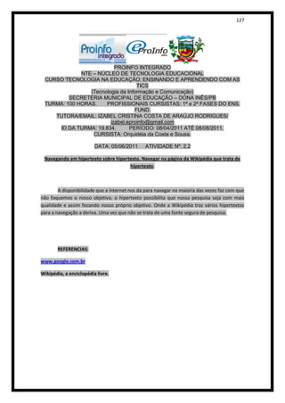 127




                          PROINFO INTEGRADO
             NTE – NÚCLEO DE TECNOLOGIA EDUCACIONAL
 CURSO TECNOLOGIA NA EDUCAÇÃO: ENSINANDO E APRENDENDO COM AS
                                   TICS
                (Tecnologia da Informação e Comunicação)
         SECRETERIA MUNICIPAL DE EDUCAÇÃO – DONA INÊS/PB
 TURMA: 100 HORAS.    PROFISSIONAIS CURSISTAS: 1ª e 2ª FASES DO ENS.
                                  FUND.
    TUTORA/EMAIL: IZABEL CRISTINA COSTA DE ARAÚJO RODRIGUES/
                        izabel.eproinfo@gmail.com
     ID DA TURMA: 19.834.       PERÍODO: 08/04/2011 ATÉ 08/08/2011.
                 CURSISTA: Orquidéia da Costa e Sousa.

                         DATA: 05/06/2011      ATIVIDADE Nº: 2.2

 Navegando em hipertexto sobre hipertexto. Navegar na página da Wikipédia que trata de
                                     hipertexto.



        A disponibilidade que a internet nos da para navegar na maioria das vezes faz com que
não foquemos o nosso objetivo, o hipertexto possibilita que nossa pesquisa seja com mais
qualidade e assim focando nosso próprio objetivo. Onde a Wikipédia traz vários hipertextos
para a navegação a deriva. Uma vez que não se trata de uma fonte segura de pesquisa.




       REFERENCIAS:

www.google.com.br

Wikipédia, a enciclopédia livre.
 